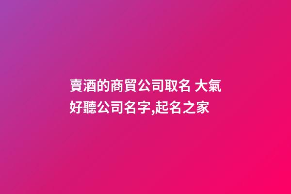 賣酒的商貿公司取名 大氣好聽公司名字,起名之家